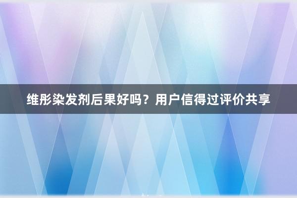 维彤染发剂后果好吗？用户信得过评价共享