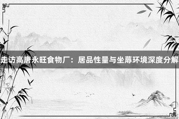 走访高唐永旺食物厂：居品性量与坐蓐环境深度分解