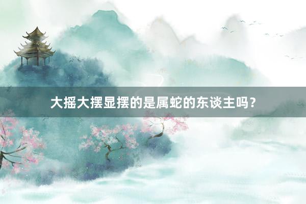大摇大摆显摆的是属蛇的东谈主吗？