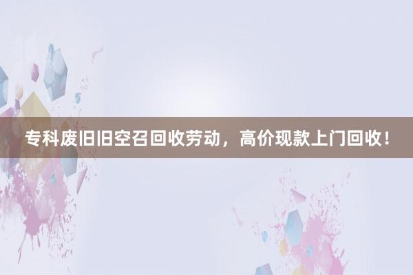 专科废旧旧空召回收劳动，高价现款上门回收！