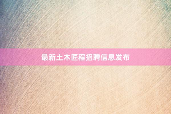 最新土木匠程招聘信息发布