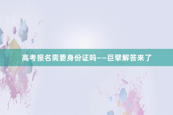 高考报名需要身份证吗——巨擘解答来了