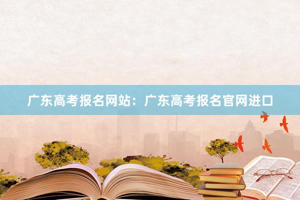 广东高考报名网站：广东高考报名官网进口